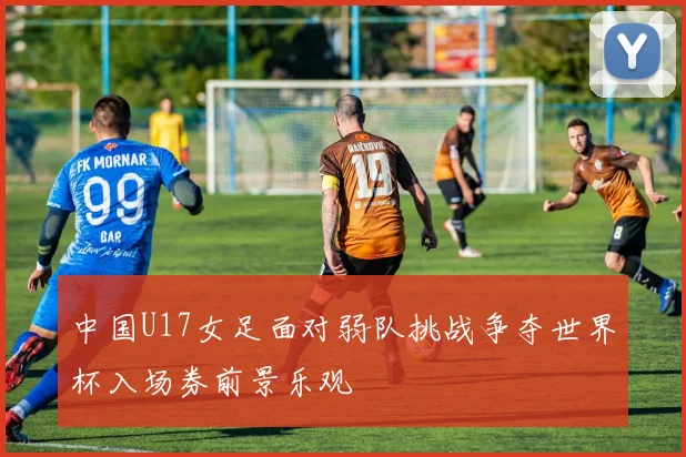 中国U17女足面对弱队挑战争夺世界杯入场券前景乐观