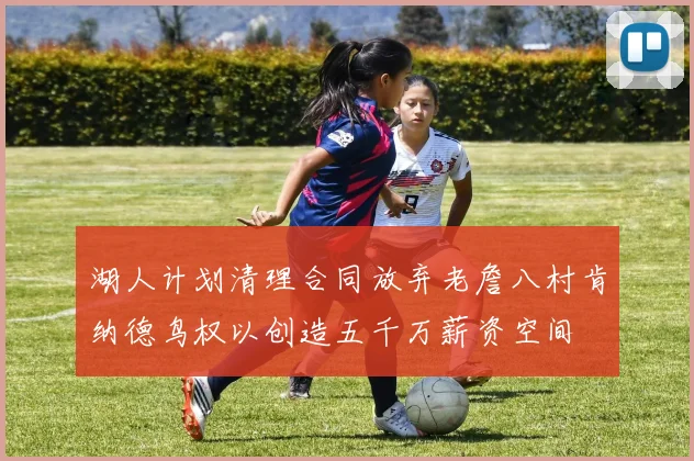 湖人计划清理合同放弃老詹八村肯纳德鸟权以创造五千万薪资空间