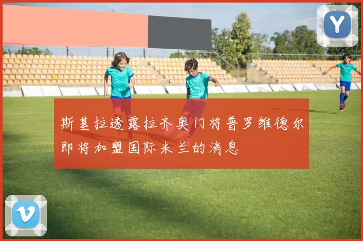 斯基拉透露拉齐奥门将普罗维德尔即将加盟国际米兰的消息