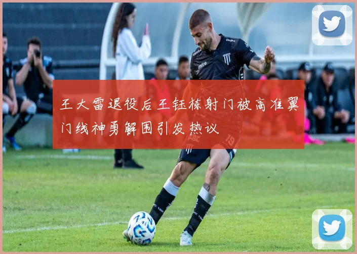王大雷退役后王钰栋射门被高准翼门线神勇解围引发热议