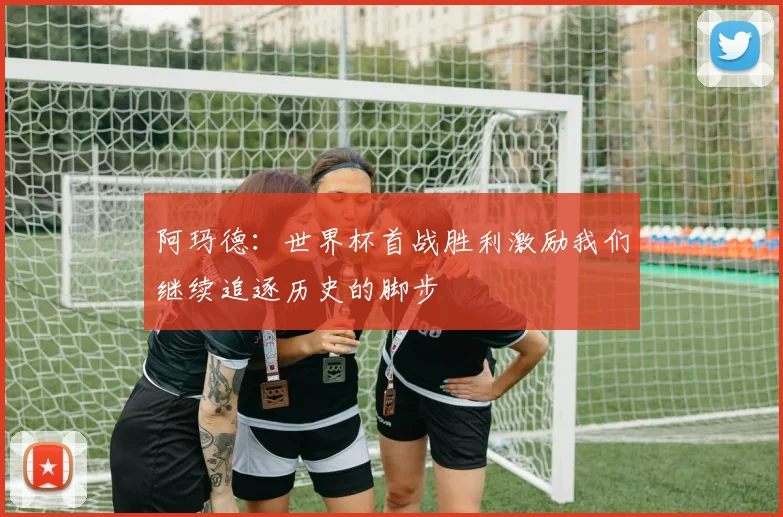 阿玛德：世界杯首战胜利激励我们继续追逐历史的脚步