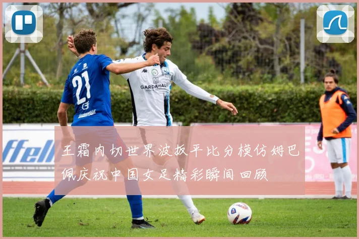 王霜内切世界波扳平比分模仿姆巴佩庆祝中国女足精彩瞬间回顾