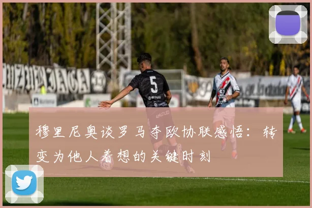 穆里尼奥谈罗马夺欧协联感悟：转变为他人着想的关键时刻