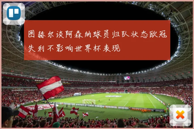 图赫尔谈阿森纳球员归队状态欧冠失利不影响世界杯表现