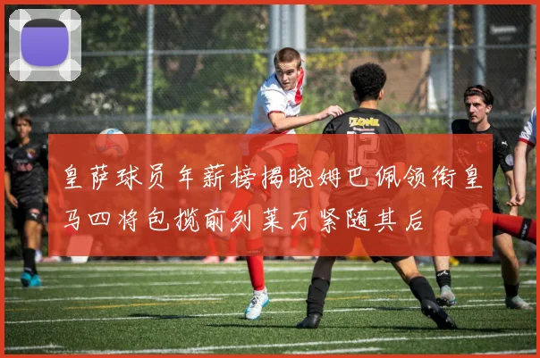 皇萨球员年薪榜揭晓姆巴佩领衔皇马四将包揽前列莱万紧随其后