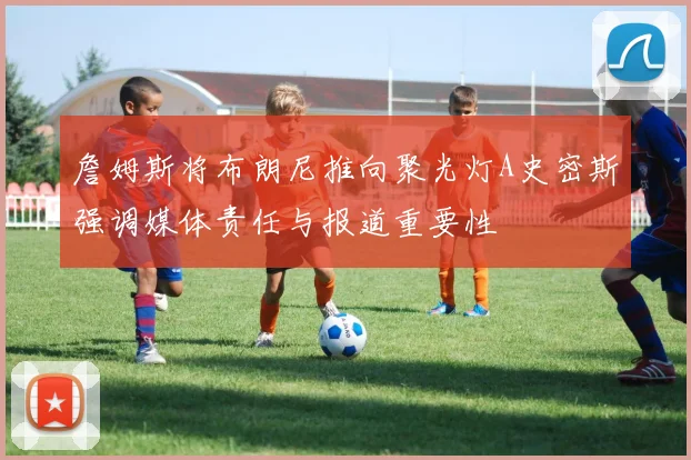 詹姆斯将布朗尼推向聚光灯A史密斯强调媒体责任与报道重要性