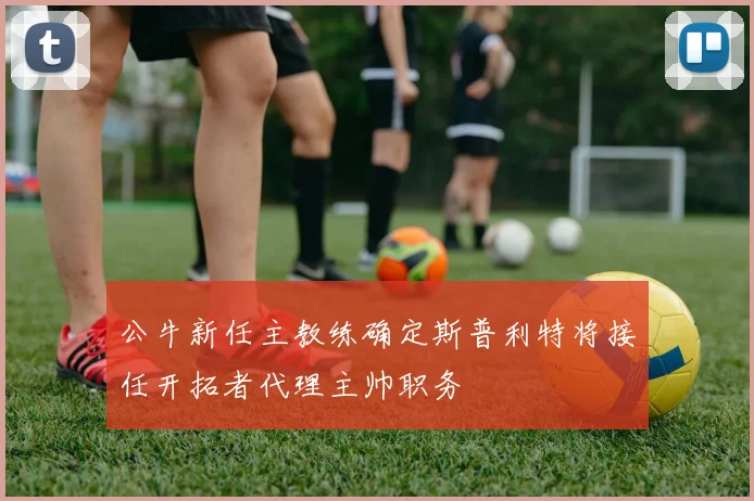 公牛新任主教练确定斯普利特将接任开拓者代理主帅职务