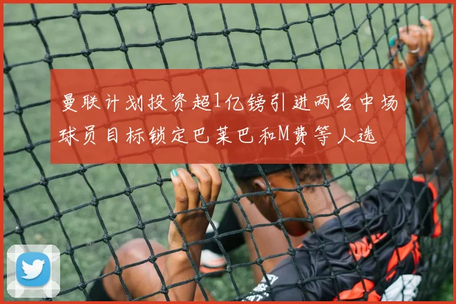曼联计划投资超1亿镑引进两名中场球员目标锁定巴莱巴和M费等人选