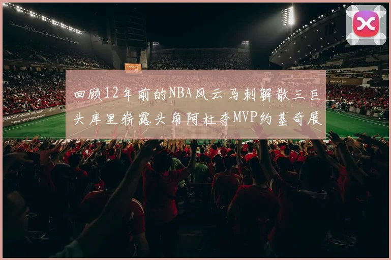 回顾12年前的NBA风云马刺解散三巨头库里崭露头角阿杜夺MVP约基奇展现天赋
