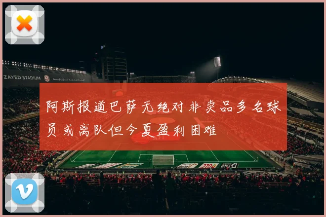 阿斯报道巴萨无绝对非卖品多名球员或离队但今夏盈利困难