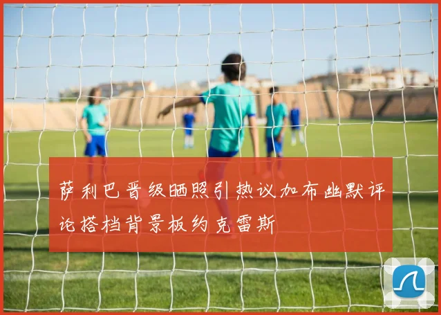 萨利巴晋级晒照引热议加布幽默评论搭档背景板约克雷斯