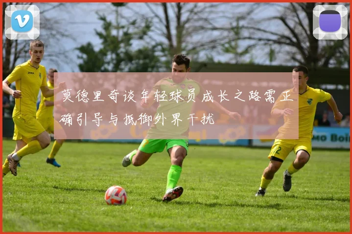 莫德里奇谈年轻球员成长之路需正确引导与抵御外界干扰
