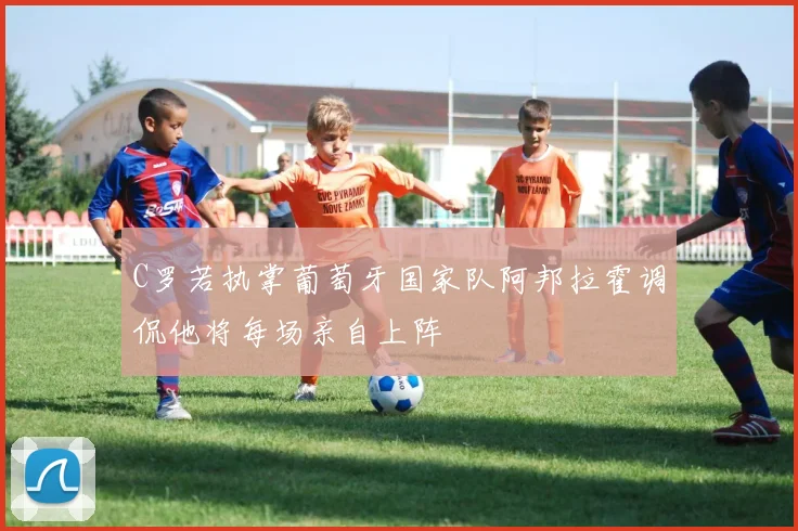 C罗若执掌葡萄牙国家队阿邦拉霍调侃他将每场亲自上阵