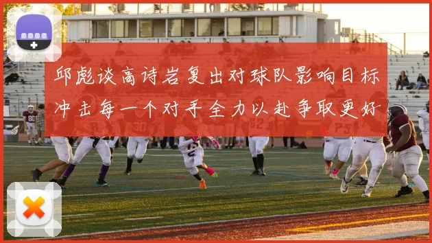 邱彪谈高诗岩复出对球队影响目标冲击每一个对手全力以赴争取更好成绩